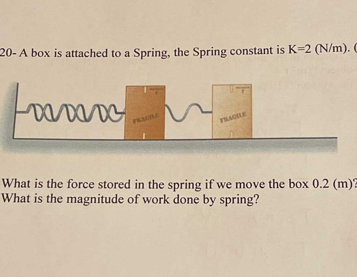 20- A box is attached to a Spring, the Spring constant is K-2 (N/m). C
Louvan
FRAGILE
FILAGILE
What is the force stored in the spring if we move the box 0.2 (m)?
What is the magnitude of work done by spring?