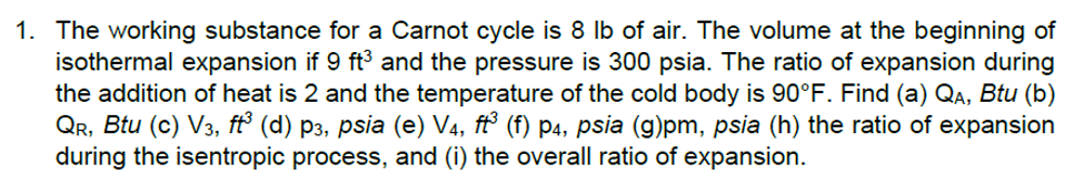 1. The working substance for a Carnot cycle is 8 Ib of air. The volume at the beginning of
isothermal expansion if 9 ft3 and the pressure is 300 psia. The ratio of expansion during
the addition of heat is 2 and the temperature of the cold body is 90°F. Find (a) QA, Btu (b)
QR, Btu (c) V3, ft° (d) p3, psia (e) V4, ft³ (f) p4, psia (g)pm, psia (h) the ratio of expansion
during the isentropic process, and (i) the overall ratio of expansion.
