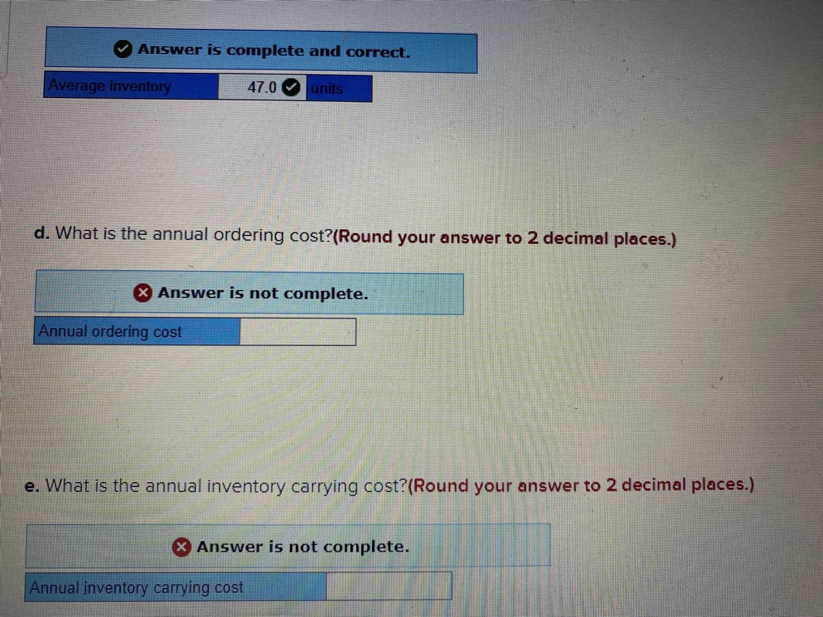 Answer is complete and correct.
Average inventory
47.0
units
d. What is the annual ordering cost?(Round your answer to 2 decimal places.)
Answer is not complete.
Annual ordering cost
e. What is the annual inventory carrying cost?(Round your answer to 2 decimal places.)
Answer is not complete.
Annual inventory carrying cost
