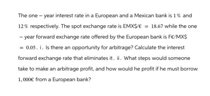 The one-year interest rate in a European and a Mexican bank is 1% and
12% respectively. The spot exchange rate is EMX$/€ = 18.67 while the one
-year forward exchange rate offered by the European bank is F€/MX$
= 0.05. i. Is there an opportunity for arbitrage? Calculate the interest
forward exchange rate that eliminates it. ii. What steps would someone
take to make an arbitrage profit, and how would he profit if he must borrow
1,000€ from a European bank?