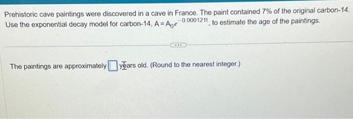 Prehistoric cave paintings were discovered in a cave in France. The paint contained 7% of the original carbon-14.
Use the exponential decay model for carbon-14, A = Age-00001211, to estimate the age of the paintings.
....
The paintings are approximately years old. (Round to the nearest integer.)