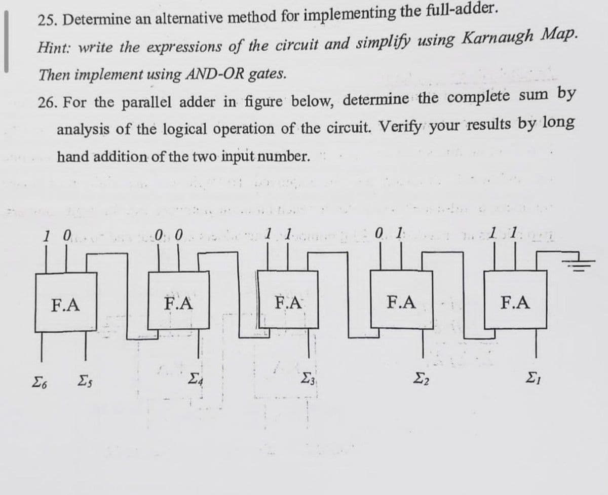 25. Determine an alternative method for implementing the full-adder.
Hint: write the expressions of the circuit and simplify using Karnaugh Map.
Then implement using AND-OR gates.
26. For the parallel adder in figure below, determine the complete sum by
analysis of the logical operation of the circuit. Verify your results by long
hand addition of the two input number.
1 0
00
11
:0 1:
1.1.1
F.A
44444
F.A
F.A
F.A
F.A
Σ
Σο
Σε