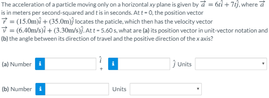 The acceleration of a particle moving only on a horizontal xy plane is given by d = 6tî + 7tj, where d
is in meters per second-squared and tis in seconds. At t= 0, the position vector
7 = (15.0m)î + (35.0m)ĵ locates the paticle, which then has the velocity vector
V = (6.40m/s)î + (3.30m/s)ĵ. At t = 5.60 s, what are (a) its position vector in unit-vector notation and
%3D
(b) the angle between its direction of travel and the positive direction of the x axis?
(a) Number i
j Units
i
(b) Number
i
Units
