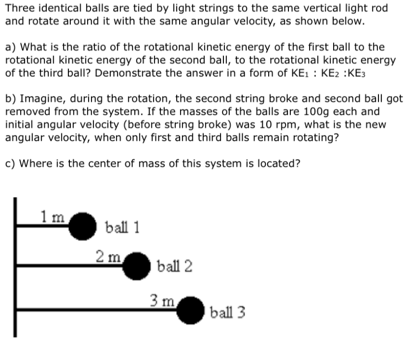 Three identical balls are tied by light strings to the same vertical light rod
and rotate around it with the same angular velocity, as shown below.
a) What is the ratio of the rotational kinetic energy of the first ball to the
rotational kinetic energy of the second ball, to the rotational kinetic energy
of the third ball? Demonstrate the answer in a form of KE1 : KE2 :KE3
b) Imagine, during the rotation, the second string broke and second ball got
removed from the system. If the masses of the balls are 100g each and
initial angular velocity (before string broke) was 10 rpm, what is the new
angular velocity, when only first and third balls remain rotating?
c) Where is the center of mass of this system is located?
1 m
ball 1
2 m
ball 2
3 m
ball 3
