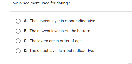 How is sediment used for dating?
O A. The newest layer is most radioactive.
B. The newest layer is on the bottom.
O C. The layers are in order of age.
O D. The oldest layer is most radioactive.
