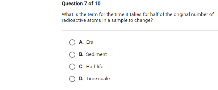 Question 7 of 10
What is the term for the time it takes for half of the original number of
radioactive atoms in a sample to change?
O A. Era
B. Sediment
O C. Half-life
O D. Time scale
