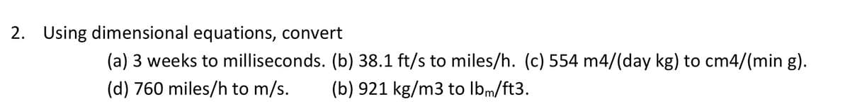 2. Using dimensional equations, convert
(a) 3 weeks to milliseconds. (b) 38.1 ft/s to miles/h. (c) 554 m4/(day kg) to cm4/(min g).
(d) 760 miles/h to m/s.
(b) 921 kg/m3 to lbm/ft3.