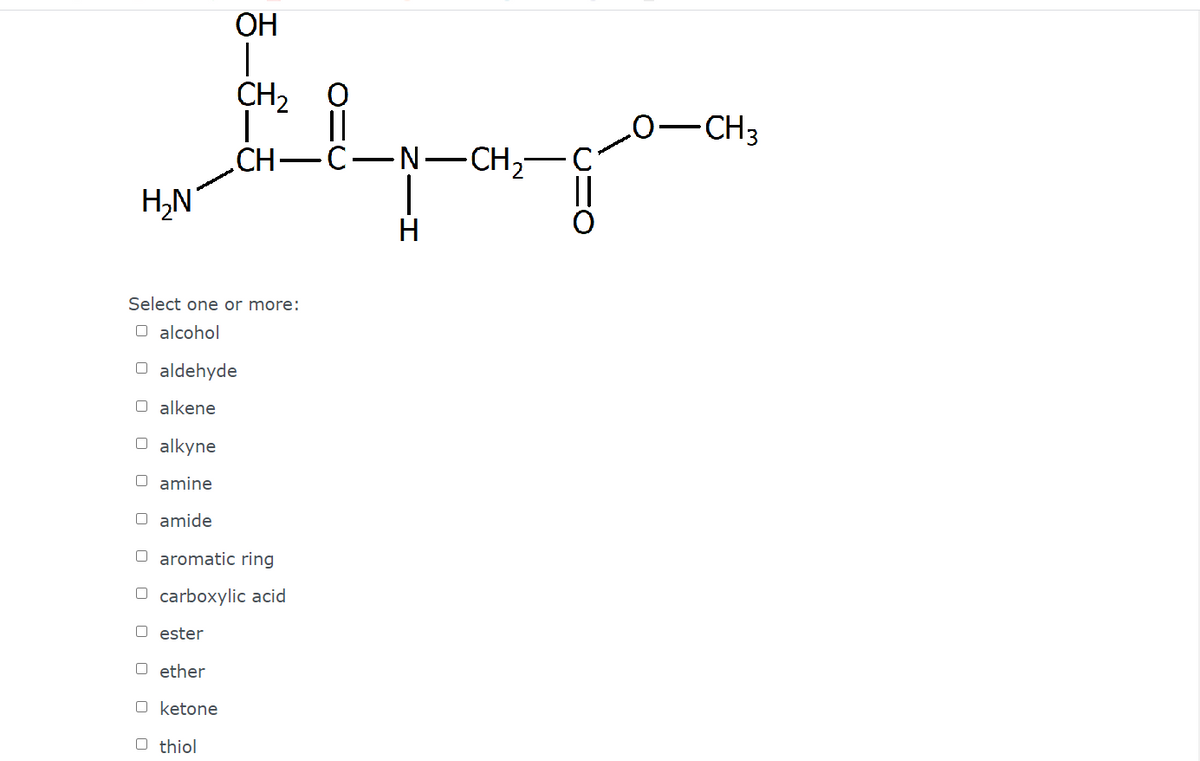 ОН
CH2
||
-C-N-CH2-
CH3
.CH-
H,N
H
Select one or more:
O alcohol
O aldehyde
O alkene
O alkyne
O amine
O amide
O aromatic ring
O carboxylic acid
O ester
O ether
O ketone
O thiol
