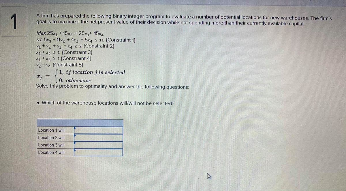 1
A firm has prepared the following binary integer program to evaluate a number of potential locations for new warehouses. The firm's
goal is to maximize the net present value of their decision while not spending more than their currently available capital.
Max 25x1 + 15x2 + 25x3+ 15x4
s.t 5x1 + 11x2 + 4x3 + 5x4 $ 11 (Constraint 1)}
X1+x2
X1 + x2 Ś 1 {Constraint 3}
X1 +x3 2 1{Constraint 4)
X2 = x4 {Constraint 5}
X4 2 2 {Constraint 2)
+
+
X3
S1, if location jis selected
0, otherwise
Solve this problem to optimality and answer the following questions:
a. Which of the warehouse locations will/will not be selected?
Location 1 will
Location 2 will
Location 3 will
Location 4 will
