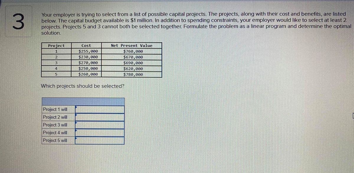 3.
Your employer is trying to select from a list of possible capital projects. The projects, along with their cost and benefits, are listed
below. The capital budget available is $1 million. In addition to spending constraints, your employer would like to select at least 2
projects. Projects 5 and 3 cannot both be selected together. Formulate the problem as a linear program and determine the optimal
solution.
Project
Cost
Net Present Value
$255,000
$760,000
$670,000
$690,000
$620,000
$780,000
$230,000
$270, 000
$250, 000
$260,000
Which projects should be selected?
Project 1 will
Project 2 will
Project 3 will
Project 4 will
Project 5 will
