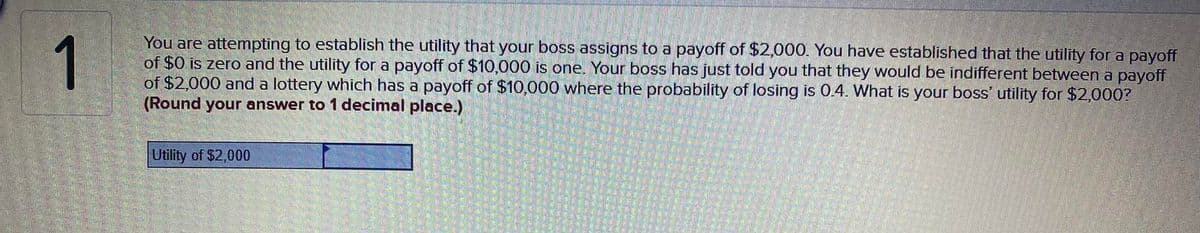 1
You are attempting to establish the utility that your boss assigns to a payoff of $2,000. You have established that the utility for a payoff
of $0 is zero and the utility for a payoff of $10,000 is one. Your boss has just told you that they would be indifferent between a payoff
of $2,000 and a lottery which has a payoff of $10,000 where the probability of losing is 0.4. What is your boss' utility for $2,000?
(Round your answer to 1 decimal place.)
Utility of $2,000
