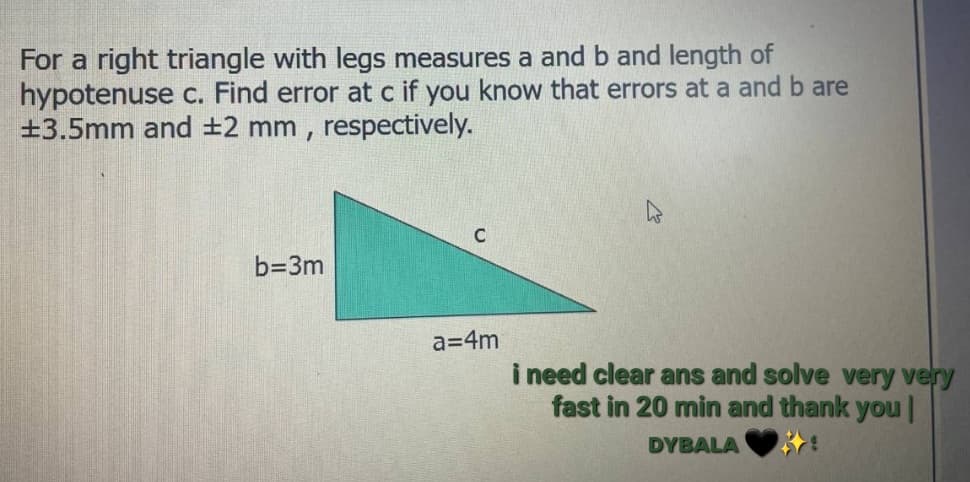 For a right triangle with legs measures a and b and length of
hypotenuse c. Find error at c if you know that errors at a and b are
±3.5mm and ±2 mm, respectively.
b=3m
C
a=4m
i need clear ans and solve very very
fast in 20 min and thank you |
DYBALA