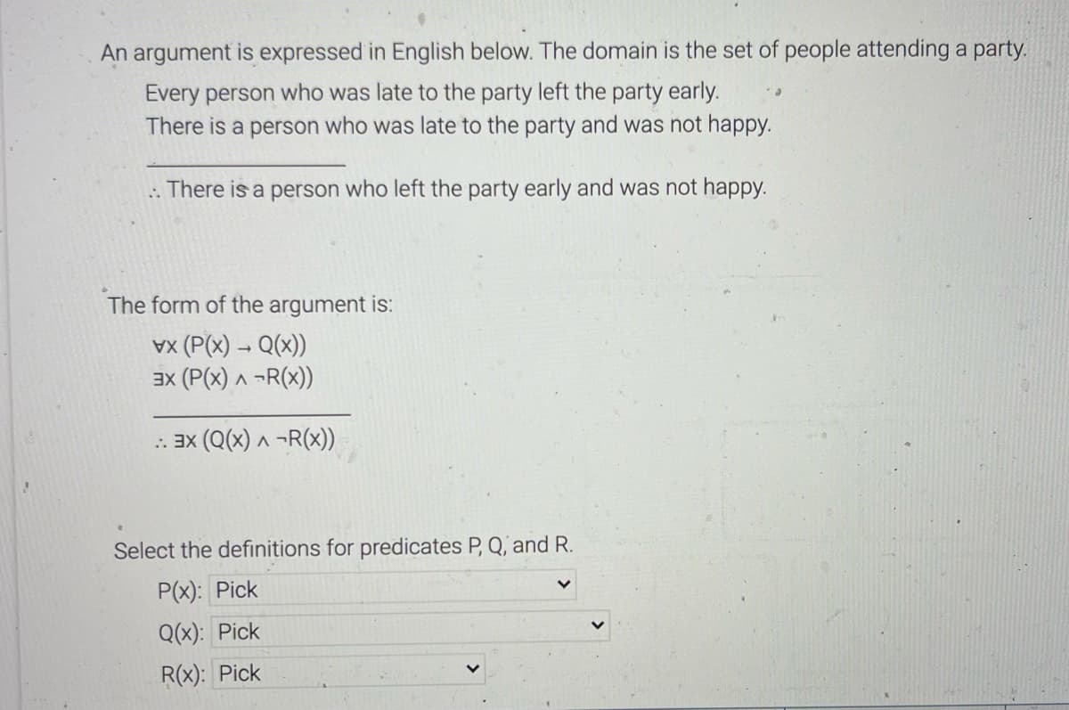 An argument is expressed in English below. The domain is the set of people attending a party.
Every person who was late to the party left the party early.
There is a person who was late to the party and was not happy.
.. There is a person who left the party early and was not happy.
The form of the argument is:
x (P(x) → Q(x))
3X (P(x) ^ ¬R(x))
.: 3x (Q(x) ^ ¬R(x))
Select the definitions for predicates P, Q, and R.
P(x): Pick
Q(x): Pick
R(x): Pick
