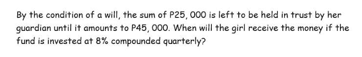 By the condition of a will, the sum of P25, 000 is left to be held in trust by her
guardian until it amounts to P45, 000. When will the girl receive the money if the
fund is invested at 8% compounded quarterly?
