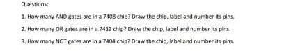 Questions:
1. How many AND gates are in a 7408 chip? Draw the chip, tabel and number its pins.
2. How many OR gates are in a 7432 chip? Draw the chip, label and number its pins,
3. How many NOT gates are in a 7404 chip? Draw the chip, label and number its pins.
