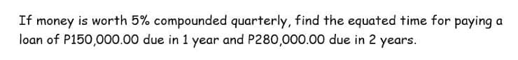 If money is worth 5% compounded quarterly, find the equated time for paying a
loan of P150,000.00 due in 1 year and P280,000.00 due in 2 years.
