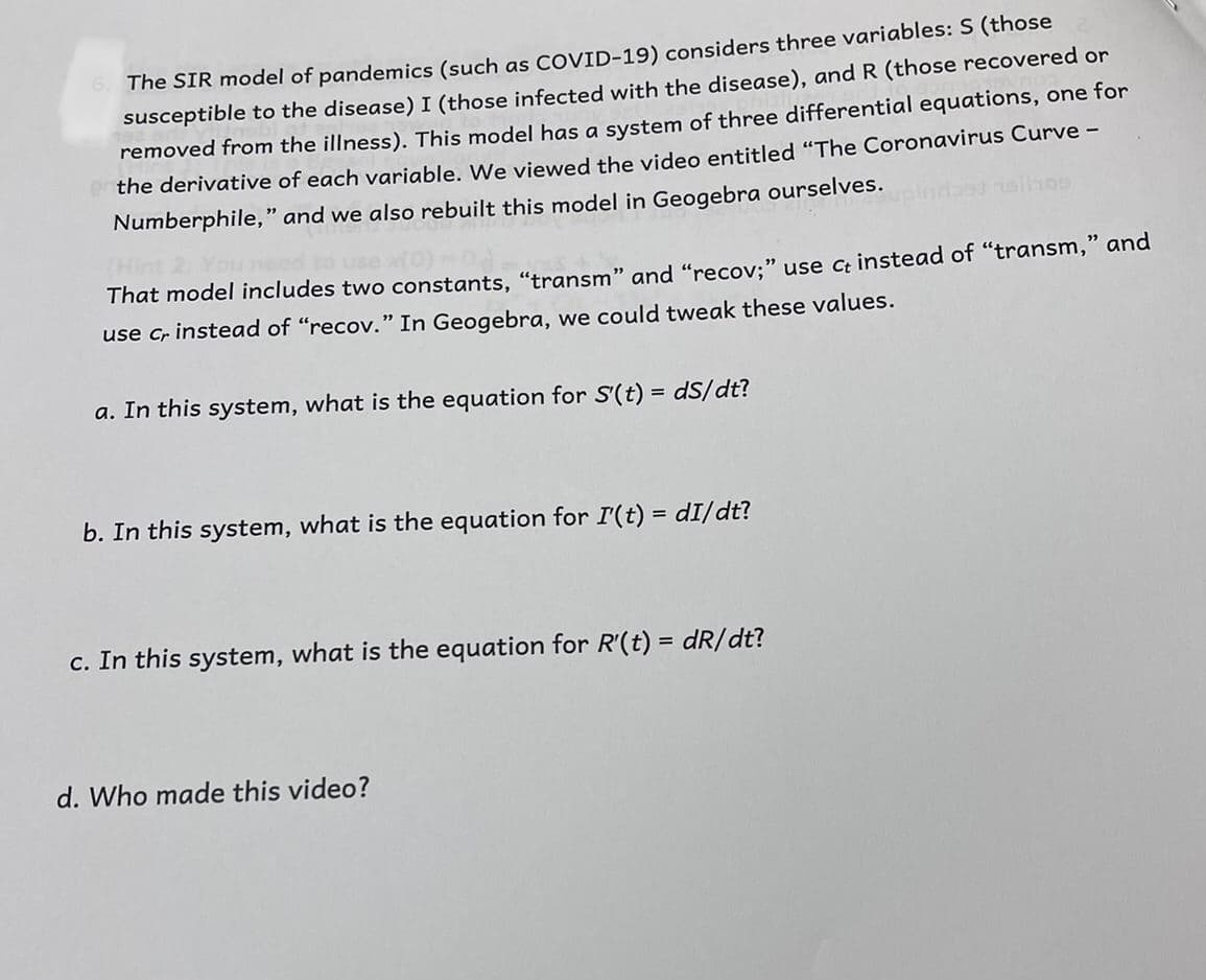 The SIR model of pandemics (such as COVID-19) considers three variables: S (those
susceptible to the disease) I (those infected with the disease), and R (those recovered or
removed from the illness). This model has a system of three differential equations, one for
the derivative of each variable. We viewed the video entitled "The Coronavirus Curve -
Numberphile," and we also rebuilt this model in Geogebra ourselves.
That model includes two constants, "transm" and "recov:" use Ct instead of "transm," and
use cr instead of "recov." In Geogebra, we could tweak these values.
a. In this system, what is the equation for S'(t) = dS/dt?
b. In this system, what is the equation for I'(t) = dI/dt?
c. In this system, what is the equation for R'(t) = dR/dt?
d. Who made this video?
