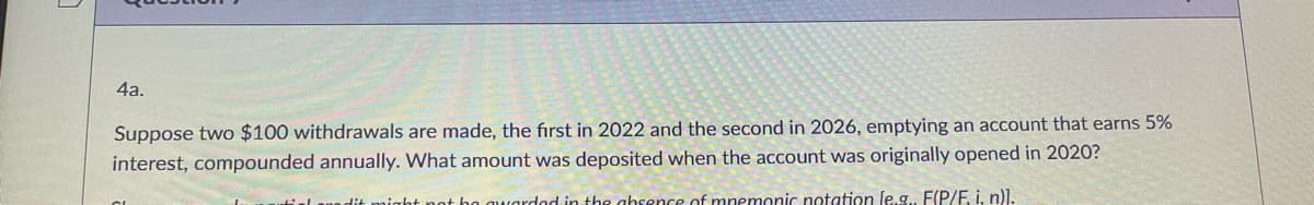4a.
Suppose two $100 withdrawals are made, the first in 2022 and the second in 2026, emptying an account that earns 5%
interest, compounded annually. What amount was deposited when the account was originally opened in 2020?
Un dit
night not bo quardod in the absence of mnemonic notation le g F(P/E i p)l.
