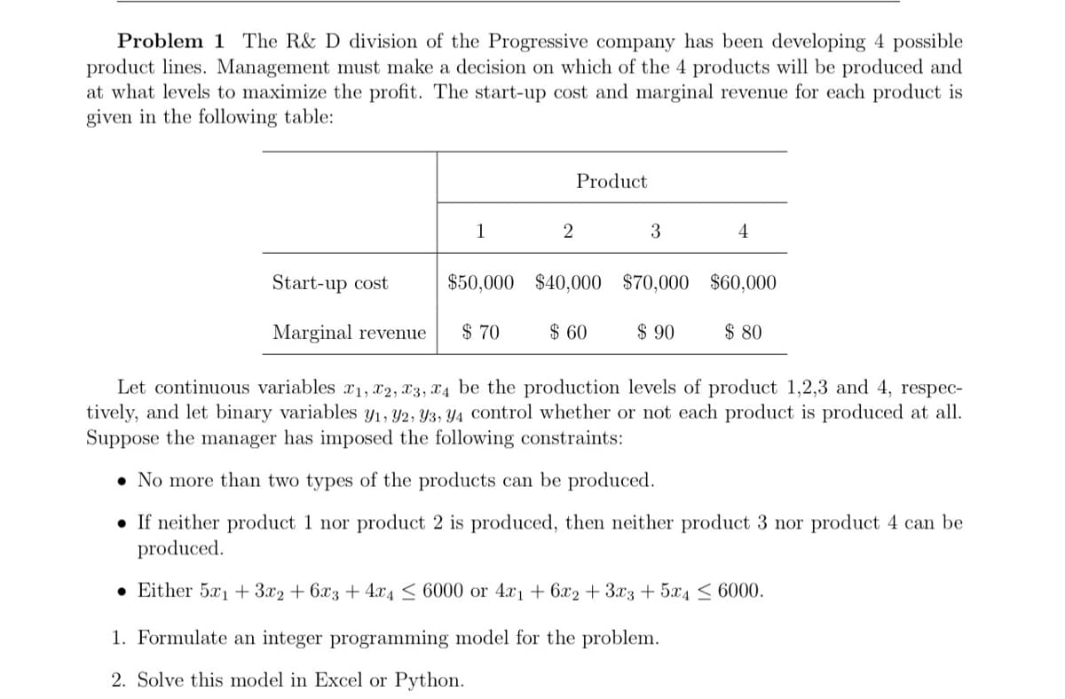 Problem 1 The R& D division of the Progressive company has been developing 4 possible
product lines. Management must make a decision on which of the 4 products will be produced and
at what levels to maximize the profit. The start-up cost and marginal revenue for each product is
given in the following table:
Product
1
3
Start-up cost
$50,000 $40,000 $70,000 $60,000
Marginal revenue
$ 70
$ 60
$ 90
$ 80
Let continuous variables x1, x2, X3, X4 be the production levels of product 1,2,3 and 4, respec-
tively, and let binary variables y1, Y2, Y3, Y4 control whether or not each product is produced at all.
Suppose the manager has imposed the following constraints:
• No more than two types of the products can be produced.
• If neither product 1 nor product 2 is produced, then neither product 3 nor product 4 can be
produced.
• Either 5x1 + 3.x2 + 6x3 + 4x4 < 6000 or 4x1 + 6x2 +3x3 +5x4 < 6000.
1. Formulate an integer programming model for the problem.
2. Solve this model in Excel or Python.

