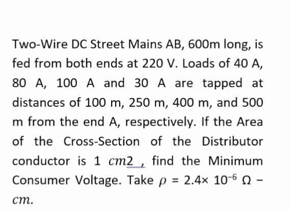 Two-Wire DC Street Mains AB, 600m long, is
fed from both ends at 220 V. Loads of 40 A,
80 A, 100 A and 30 A are tapped at
distances of 100 m, 250 m, 400 m, and 500
m from the end A, respectively. If the Area
of the Cross-Section of the Distributor
conductor is 1 cm2 , find the Minimum
Consumer Voltage. Take p = 2.4× 10-6 N
ст.

