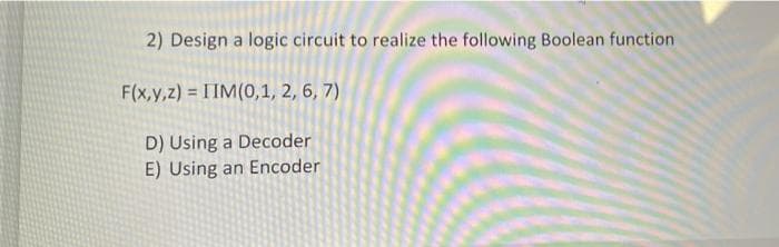 2) Design a logic circuit to realize the following Boolean function
F(x,y,z) = IIM(0,1, 2, 6, 7)
D) Using a Decoder
E) Using an Encoder
