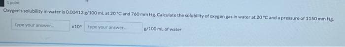 1 point
Oxygen's solubility in water is O.00412 g/100 ml at 20 °C and 760 mm Hg Calculate the solubility of oxygen gas in water at 20 C and a pressure of 1150 mm Hg.
type your answer
x10
type your answer.
8/100 ml of water
