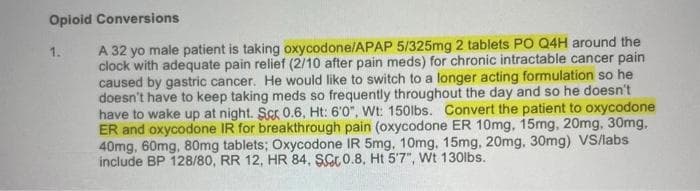 Opioid Conversions
A 32 yo male patient is taking oxycodone/APAP 5/325mg 2 tablets PO Q4H around the
clock with adequate pain relief (2/10 after pain meds) for chronic intractable cancer pain
caused by gastric cancer. He would like to switch to a longer acting formulation so he
doesn't have to keep taking meds so frequently throughout the day and so he doesn't
have to wake up at night. Scr 0.6, Ht: 6'0", Wt: 150lbs. Convert the patient to oxycodone
ER and oxycodone IR for breakthrough pain (oxycodone ER 10mg, 15mg, 20mg, 30mg,
40mg, 60mg, 80mg tablets; Oxycodone IR 5mg, 10mg, 15mg, 20mg, 30mg) VS/labs
include BP 128/80, RR 12, HR 84, SCr0.8, Ht 5'7", Wt 130lbs.
1.
