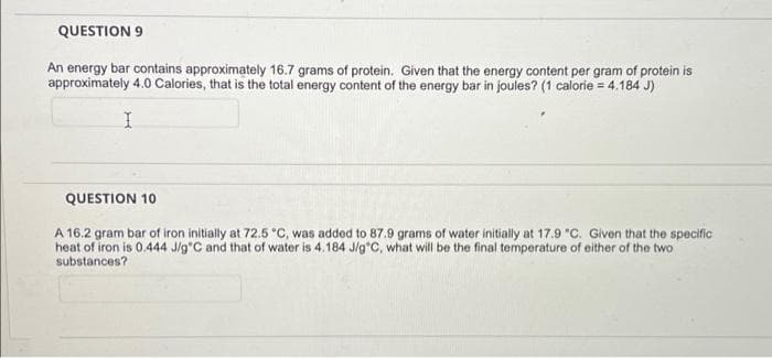 QUESTION 9
An energy bar contains approximately 16.7 grams of protein. Given that the energy content per gram of protein is
approximately 4.0 Calories, that is the total energy content of the energy bar in joules? (1 calorie = 4.184 J)
QUESTION 10
A 16.2 gram bar of iron initially at 72.5 °C, was added to 87.9 grams of water initially at 17.9 "C. Given that the specific
heat of iron is 0.444 J/g'C and that of water is 4.184 J/g*C, what will be the final temperature of either of the two
substances?
