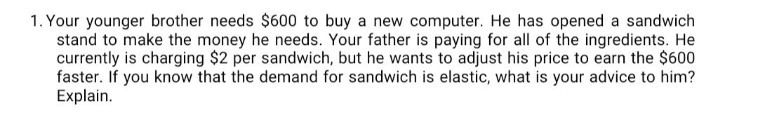 1. Your younger brother needs $600 to buy a new computer. He has opened a sandwich
stand to make the money he needs. Your father is paying for all of the ingredients. He
currently is charging $2 per sandwich, but he wants to adjust his price to earn the $600
faster. If you know that the demand for sandwich is elastic, what is your advice to him?
Explain.