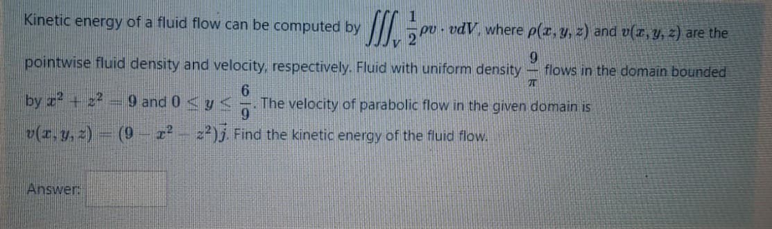 Kinetic energy of a fluid flow can be computed by
pv - vdV, where p(r, y, z) and v(z, y, z) are the
pointwise fluid density and velocity, respectively. Fluid with uniform density
9.
flows in the domain bounded
by z + 2
9 and 0 <y
9.
The velocity of parabolic flow in the given domain is
(z.y, 2)
(9
I²- z²)j Find the kinetic energy of the fluid flow.
Answer:
