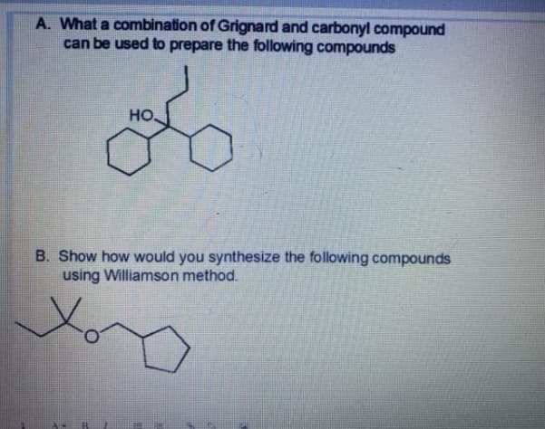 A. What a combination of Grignard and carbonyl compound
can be used to prepare the following compounds
но,
B. Show how would you synthesize the following compounds
using Williamson method.
