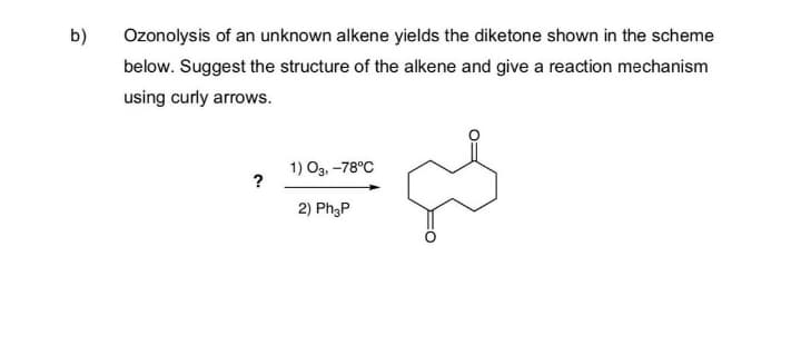b)
Ozonolysis of an unknown alkene yields the diketone shown in the scheme
below. Suggest the structure of the alkene and give a reaction mechanism
using curly arrows.
1) O3, -78°C
?
2) Ph3P
