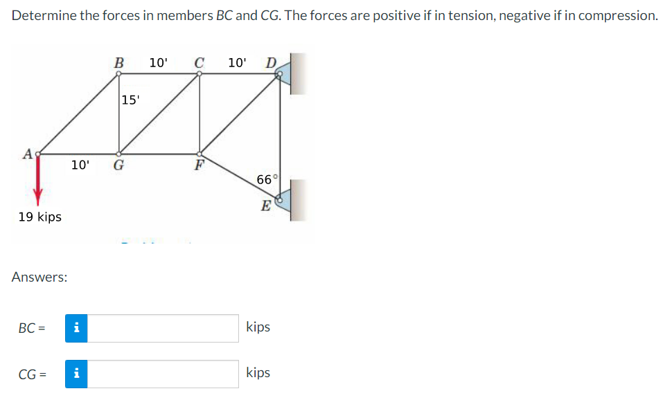 Determine the forces in members BC and CG. The forces are positive if in tension, negative if in compression.
A
19 kips
Answers:
BC =
CG =
i
B
10' G
i
15'
10'
C
10' D
66°
E
kips
kips