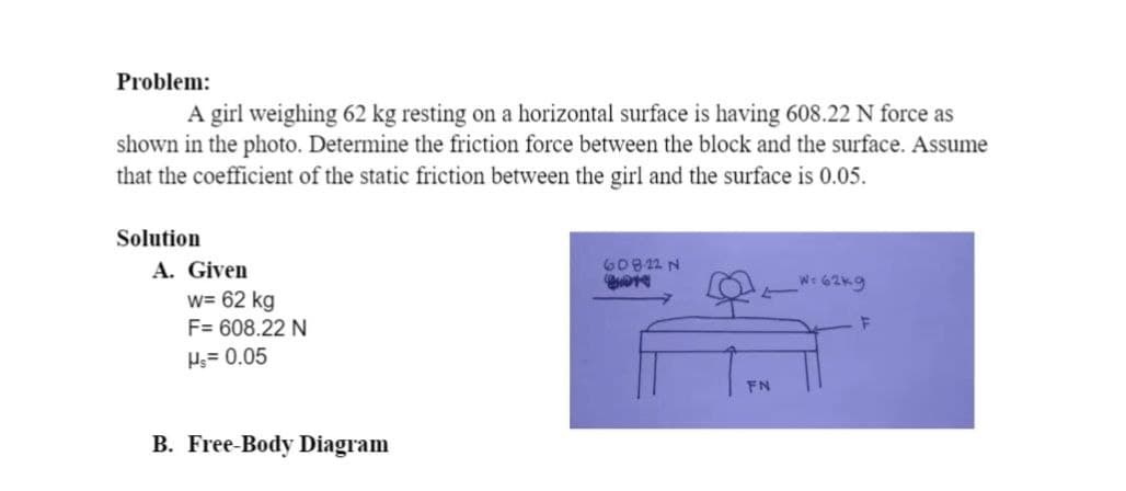 Problem:
A girl weighing 62 kg resting on a horizontal surface is having 608.22 N force as
shown in the photo. Determine the friction force between the block and the surface. Assume
that the coefficient of the static friction between the girl and the surface is 0.05.
Solution
A. Given
w= 62 kg
F= 608.22 N
Hs= 0.05
B. Free-Body Diagram
608-22 N
Quote
FN
W=62k9
F