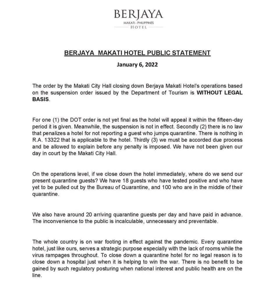 BERJAYA
MAKATI-PHILIPPINES
HOTEL
BERJAYA MAKATI HOTEL PUBLIC STATEMENT
January 6, 2022
The order by the Makati City Hall closing down Berjaya Makati Hotel's operations based
on the suspension order issued by the Department of Tourism is WITHOUT LEGAL
BASIS.
For one (1) the DOT order is not yet final as the hotel will appeal it within the fifteen-day
period it is given. Meanwhile, the suspension is not in effect. Secondly (2) there is no law
that penalizes a hotel for not reporting a guest who jumps quarantine. There is nothing in
R.A. 13322 that is applicable to the hotel. Thirdly (3) we must be accorded due process
and be allowed to explain before any penalty is imposed. We have not been given our
day in court by the Makati City Hall.
On the operations level, if we close down the hotel immediately, where do we send our
present quarantine guests? We have 18 guests who have tested positive and who have
yet to be pulled out by the Bureau of Quarantine, and 100 who are in the middle of their
quarantine.
We also have around 20 arriving quarantine guests per day and have paid in advance.
The inconvenience to the public is incalculable, unnecessary and preventable.
The whole country is on war footing in effect against the pandemic. Every quarantine
hotel, just like ours, serves a strategic purpose especially with the lack of rooms while the
virus rampages throughout. To close down a quarantine hotel for no legal reason is to
close down a hospital just when it is helping to win the war. There is no benefit to be
gained by such regulatory posturing when national interest and public health are on the
line.