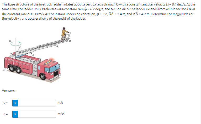 The base structure of the firetruck ladder rotates about a vertical axis through O with a constant angular velocity = 8.4 deg/s. At the
same time, the ladder unit OB elevates at a constant rate = 6.2 deg/s, and section AB of the ladder extends from within section OA at
the constant rate of 0.38 m/s. At the instant under consideration, <= 25°, OA = 7.4 m, and AB = 4.7 m. Determine the magnitudes of
the velocity v and acceleration a of the end B of the ladder.
Answers:
V=
a =
M
i
m/s
m/s²