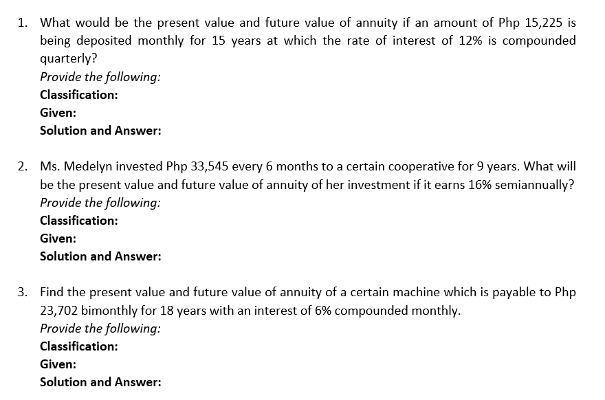 1. What would be the present value and future value of annuity if an amount of Php 15,225 is
being deposited monthly for 15 years at which the rate of interest of 12% is compounded
quarterly?
Provide the following:
Classification:
Given:
Solution and Answer:
2. Ms. Medelyn invested Php 33,545 every 6 months to a certain cooperative for 9 years. What will
be the present value and future value of annuity of her investment if it earns 16% semiannually?
Provide the following:
Classification:
Given:
Solution and Answer:
3. Find the present value and future value of annuity of a certain machine which is payable to Php
23,702 bimonthly for 18 years with an interest of 6% compounded monthly.
Provide the following:
Classification:
Given:
Solution and Answer: