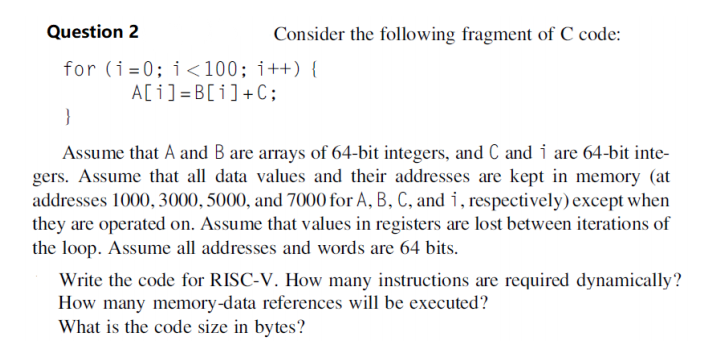 Question 2
Consider the following fragment of C code:
for (i=0; i<100; i++) {
A[i] =B[i]+C;
}
Assume that A and B are arrays of 64-bit integers, and C and i are 64-bit inte-
gers. Assume that all data values and their addresses are kept in memory (at
addresses 1000, 3000, 5000, and 7000 for A, B, C, and i, respectively) except when
they are operated on. Assume that values in registers are lost between iterations of
the loop. Assume all addresses and words are 64 bits.
Write the code for RISC-V. How many instructions are required dynamically?
How many memory-data references will be executed?
What is the code size in bytes?
