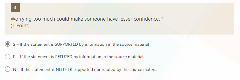 4
Worrying too much could make someone have lesser confidence. *
(1 Point)
S- If the statement is SUPPORTED by information in the source material
R- If the statement is REFUTED by information in the source material
ON- If the statement is NEITHER supported nor refuted by the source material
