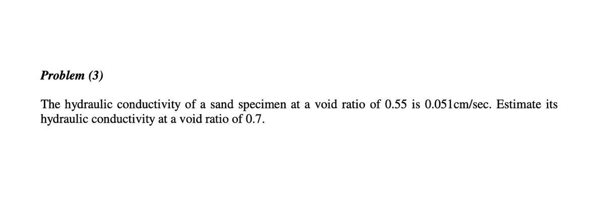 Problem (3)
The hydraulic conductivity of a sand specimen at a void ratio of 0.55 is 0.051cm/sec. Estimate its
hydraulic conductivity at a void ratio of 0.7.
