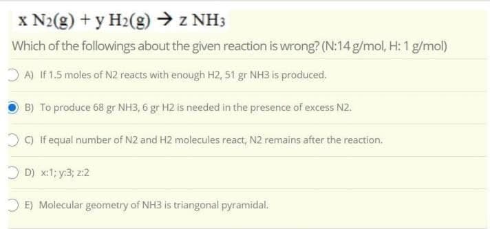 x N2(g) + y H2(g) → z NH3
Which of the followings about the given reaction is wrong? (N:14 g/mol, H: 1 g/mol)
O A) If 1.5 moles of N2 reacts with enough H2, 51 gr NH3 is produced.
B) To produce 68 gr NH3, 6 gr H2 is needed in the presence of excess N2.
O) If equal number of N2 and H2 molecules react, N2 remains after the reaction.
O D) x:1; y:3; z:2
O E) Molecular geometry of NH3 is triangonal pyramidal.
