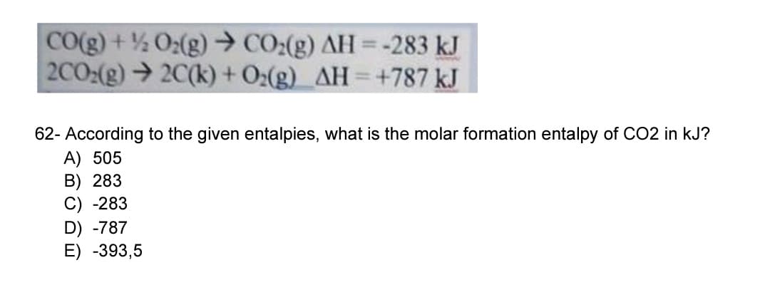 CO(g) +% O2(g) → CO:(g) AH -283 kJ
2002(g)2C(k) + 0:(g) AH=+787 kJ
%3D
62- According to the given entalpies, what is the molar formation entalpy of CO2 in kJ?
A) 505
B) 283
C) -283
D) -787
E) -393,5
