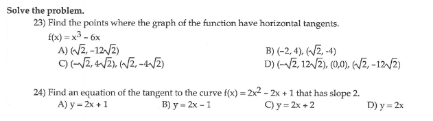 Solve the problem.
23) Find the points where the graph of the function have horizontal tangents.
f(x) = x3 - 6x
A) (2, -12/2)
C) (-V2, 4/2), (WZ, -WZ)
B) (-2, 4), (~Z, -4)
D) (-/2, 12/2), (0,0), (/z, -12/2)
24) Find an equation of the tangent to the curve f(x) = 2x2 - 2x +1 that has slope 2.
A) y = 2x +1
B) у %3 2х - 1
С) у %3 2х +2
D) y = 2x
