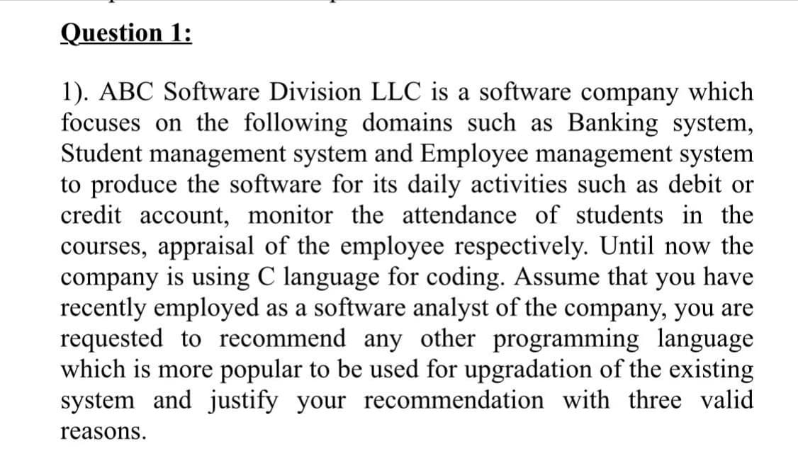 1). ABC Software Division LLC is a software company which
focuses on the following domains such as Banking system,
Student management system and Employee management system
to produce the software for its daily activities such as debit or
credit account, monitor the attendance of students in the
courses, appraisal of the employee respectively. Until now the
company is using C language for coding. Assume that you have
recently employed as a software analyst of the company, you are
requested to recommend any other programming language
which is more popular to be used for upgradation of the existing
system and justify your recommend
ion with three val
reasons.
