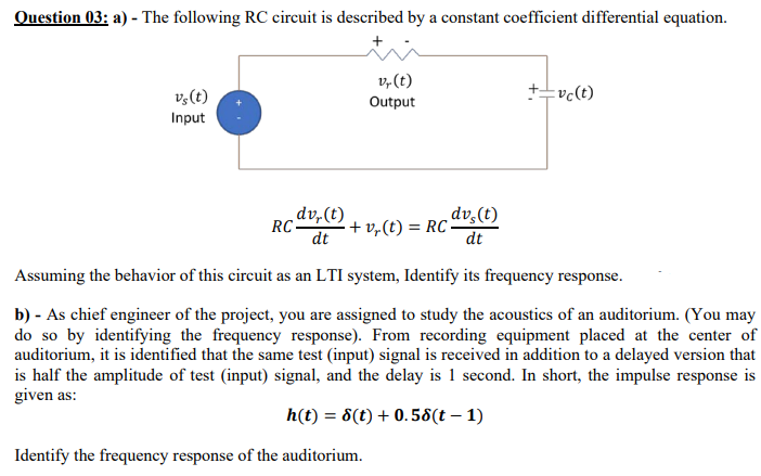 Question 03: a) - The following RC circuit is described by a constant coefficient differential equation.
v,(t)
v,(t)
vc(t)
Output
Input
„dv,(t)
RC
dt
dv,(t)
+ v,(t) = RC-
dt
Assuming the behavior of this circuit as an LTI system, Identify its frequency response.
b) - As chief engineer of the project, you are assigned to study the acoustics of an auditorium. (You may
do so by identifying the frequency response). From recording equipment placed at the center of
auditorium, it is identified that the same test (input) signal is received in addition to a delayed version that
is half the amplitude of test (input) signal, and the delay is 1 second. In short, the impulse response is
given as:
h(t) = 8(t) + 0.58(t – 1)
Identify the frequency response of the auditorium.
