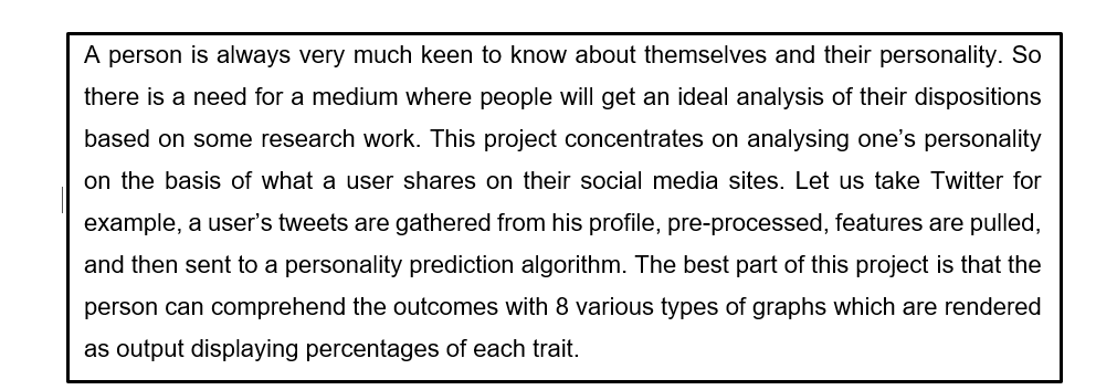 A person is always very much keen to know about themselves and their personality. So
there is a need for a medium where people will get an ideal analysis of their dispositions
based on some research work. This project concentrates on analysing one's personality
on the basis of what a user shares on their social media sites. Let us take Twitter for
example, a user's tweets are gathered from his profile, pre-processed, features are pulled,
and then sent to a personality prediction algorithm. The best part of this project is that the
person can comprehend the outcomes with 8 various types of graphs which are rendered
as output displaying percentages of each trait.