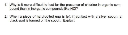 1. Why is it more difficult to test for the presence of chlorine in organic com-
pound than in inorganic compounds like HCI?
2. When a piece of hard-boiled egg is left in contact with a silver spoon, a
black spot is formed on the spoon. Explain.
