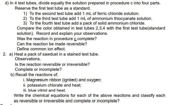 d) In 4 test tubes, divide equally the solution prepared in procedure c into four parts.
Reserve the first test tube as a standard.
1) To the second test tube add 1 mL of ferric chloride solution.
2) To the third test tube add 1 mL of ammonium thiocyanate solution.
3) To the fourth test tube add a pack of solid ammonium chloride.
Compare the color obtained in test tubes 2,3,4 with the first test tube(standard
solution). Record and explain your observations.
Was the reaction in procedure c complete?
Can the reaction be made reversible?
Define common ion effect.
2. a) Heat a pack of sawdust in a stained test tube.
Observations.
Is the reaction reversible or irreversible?
Complete or incomplete?
b) Recall the reactions of:
i. Magnesium ribbon (ignited) and oxygen;
ii. potassium chlorate and heat;
iii. blue vitriol and heat.
Write the chemical equations for each of the above reactions and classify each
as reversible or irreversible and complete or incomplete?
