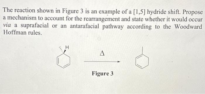 The reaction shown in Figure 3 is an example of a [1,5] hydride shift. Propose
a mechanism to account for the rearrangement and state whether it would occur
via a suprafacial or an antarafacial pathway according to the Woodward
Hoffman rules.
H
A
Figure 3