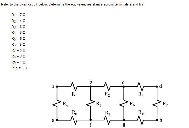 Refer to the given circuit below. Determine the equivalent resistance across terminals a and b if
R1 = 70
R2 = 4 0
R3 = 6 0
R4 = 8 0
R5 = 6 0
R6 = 80
R7 = 5 0
R8 = 3 0
R9 = 40
R10 = 30
b
d
a
R1
R2
R3
R4
R5
R6
R7
R10
Rg
R9
h
e
